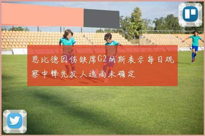 恩比德因伤缺席G2纳斯表示每日观察中锋先发人选尚未确定