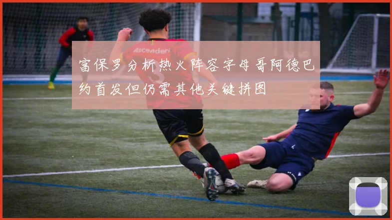 富保罗分析热火阵容字母哥阿德巴约首发但仍需其他关键拼图