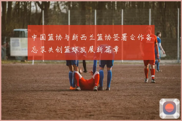 中国篮协与新西兰篮协签署合作备忘录共创篮球发展新篇章