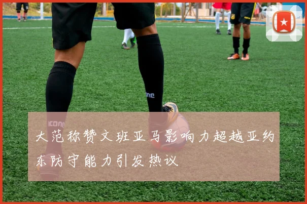 大范称赞文班亚马影响力超越亚约东防守能力引发热议