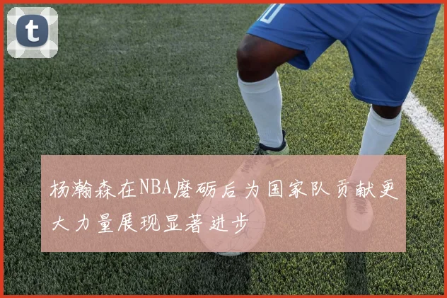 杨瀚森在NBA磨砺后为国家队贡献更大力量展现显著进步