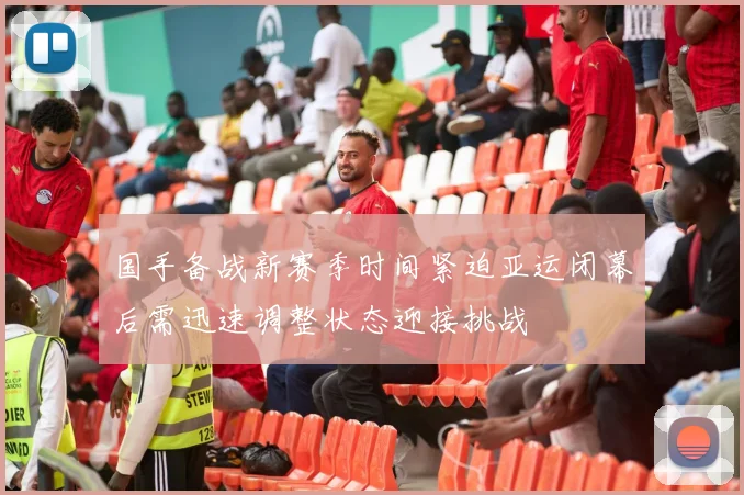 国手备战新赛季时间紧迫亚运闭幕后需迅速调整状态迎接挑战