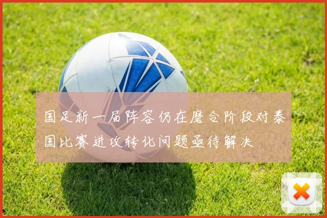 国足新一届阵容仍在磨合阶段对泰国比赛进攻转化问题亟待解决