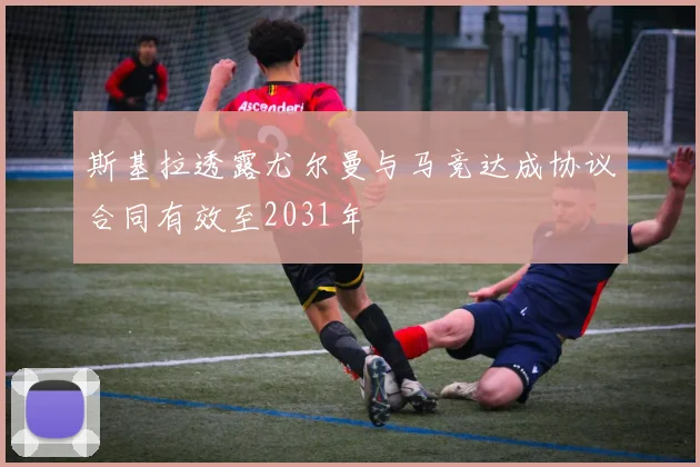 斯基拉透露尤尔曼与马竞达成协议合同有效至2031年