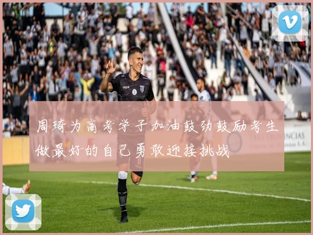 周琦为高考学子加油鼓劲鼓励考生做最好的自己勇敢迎接挑战