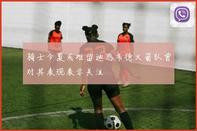 骑士今夏或难留迪恩韦德火箭队曾对其表现表示关注