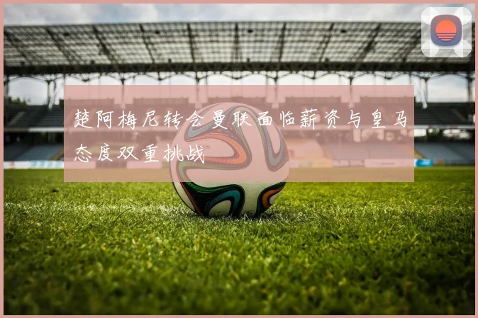 楚阿梅尼转会曼联面临薪资与皇马态度双重挑战
