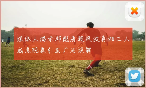 媒体人揭示邱彪质疑风波真相三人成虎现象引发广泛误解