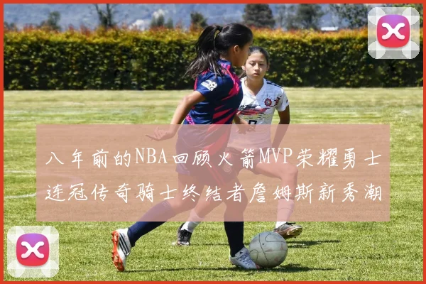 八年前的NBA回顾火箭MVP荣耀勇士连冠传奇骑士终结者詹姆斯新秀潮流涌动