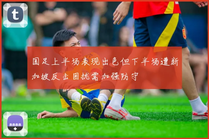 国足上半场表现出色但下半场遭新加坡反击困扰需加强防守