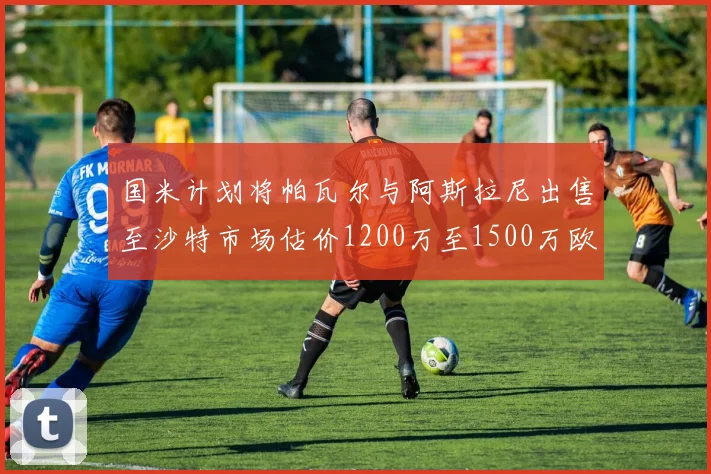 国米计划将帕瓦尔与阿斯拉尼出售至沙特市场估价1200万至1500万欧元