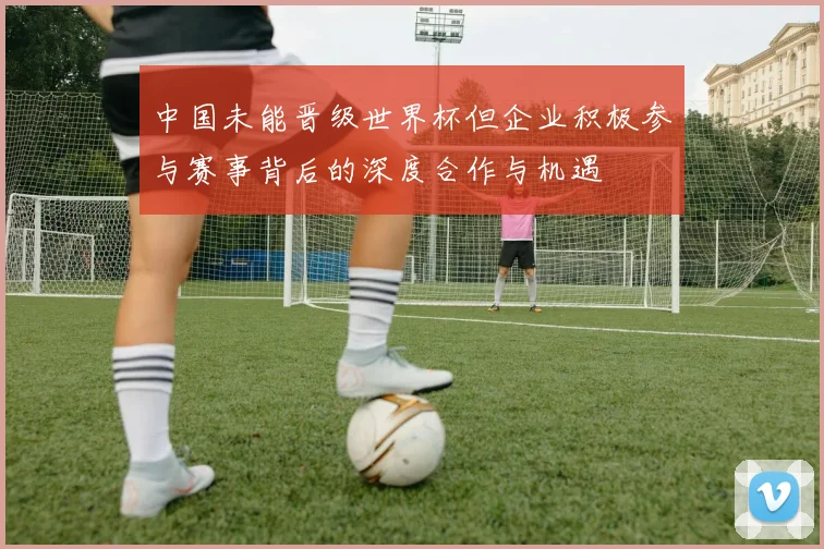 中国未能晋级世界杯但企业积极参与赛事背后的深度合作与机遇