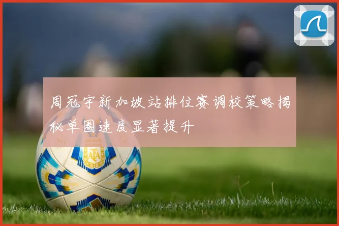 周冠宇新加坡站排位赛调校策略揭秘单圈速度显著提升