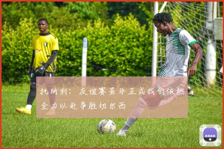 托纳利：友谊赛虽非正式我们依然全力以赴争胜切尔西