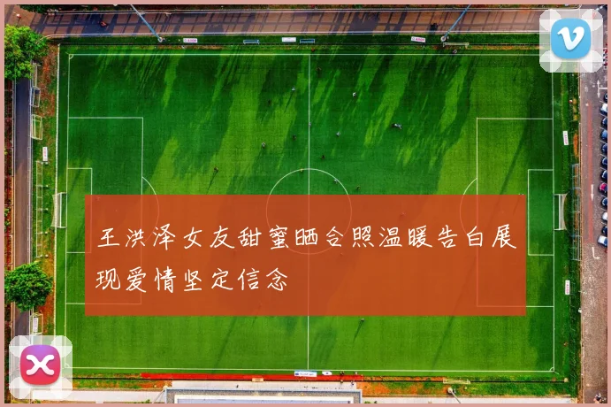 王洪泽女友甜蜜晒合照温暖告白展现爱情坚定信念