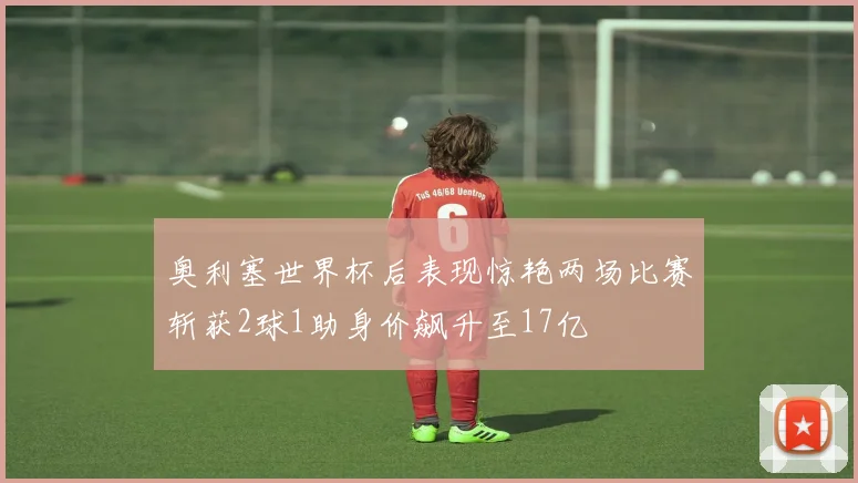 奥利塞世界杯后表现惊艳两场比赛斩获2球1助身价飙升至17亿