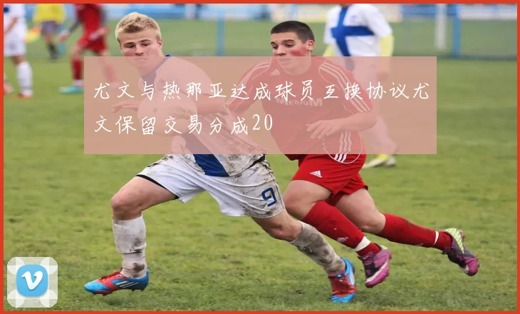 尤文与热那亚达成球员互换协议尤文保留交易分成20